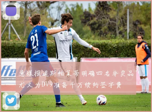 意媒报道斯帕莱蒂明确四名非卖品尤文为DV9准备千万续约签字费