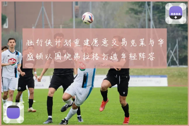 独行侠计划重建愿意交易克莱与华盛顿以围绕弗拉格打造年轻阵容