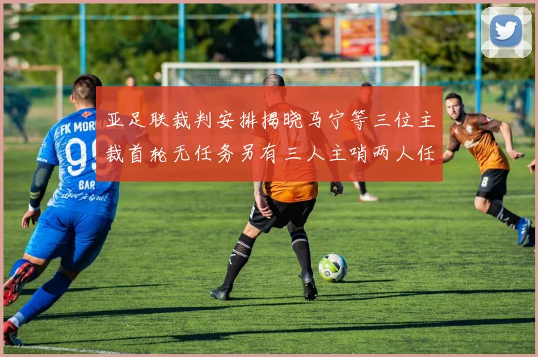 亚足联裁判安排揭晓马宁等三位主裁首轮无任务另有三人主哨两人任四官