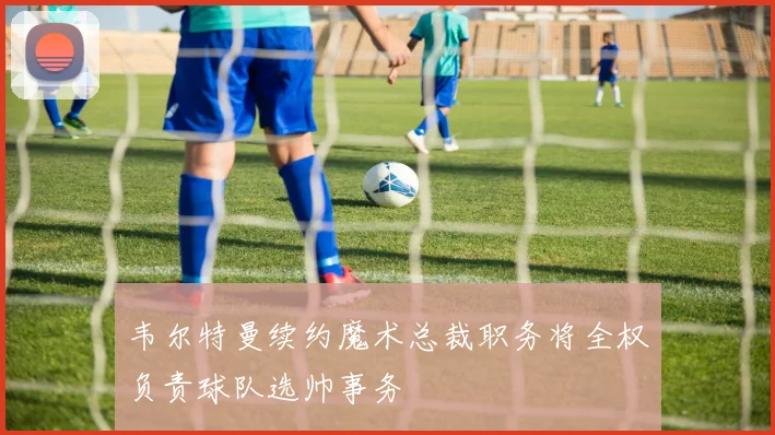 韦尔特曼续约魔术总裁职务将全权负责球队选帅事务