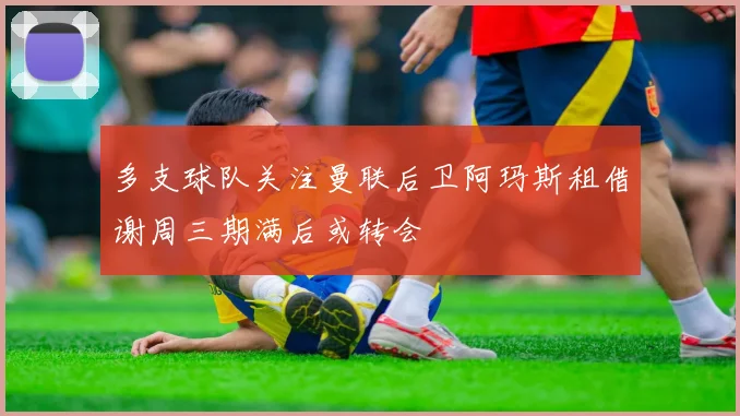 多支球队关注曼联后卫阿玛斯租借谢周三期满后或转会