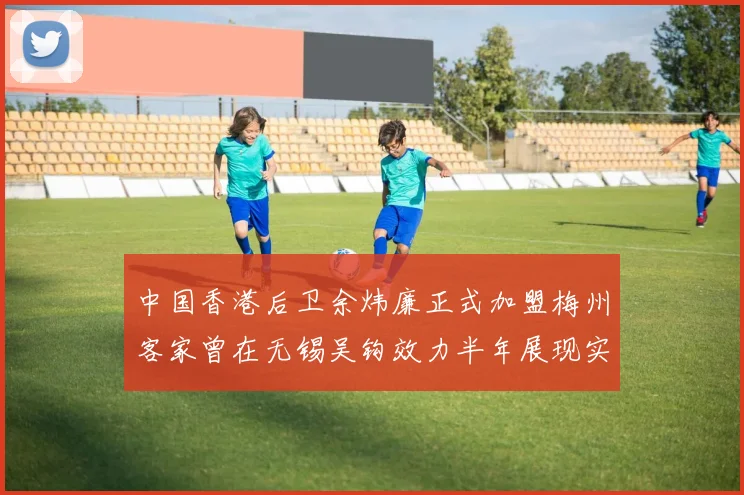 中国香港后卫余炜廉正式加盟梅州客家曾在无锡吴钩效力半年展现实力