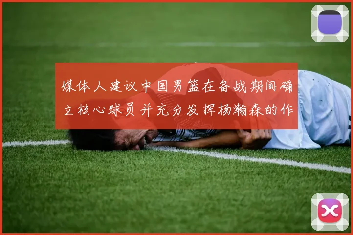 媒体人建议中国男篮在备战期间确立核心球员并充分发挥杨瀚森的作用