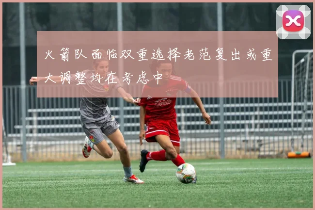 火箭队面临双重选择老范复出或重大调整均在考虑中