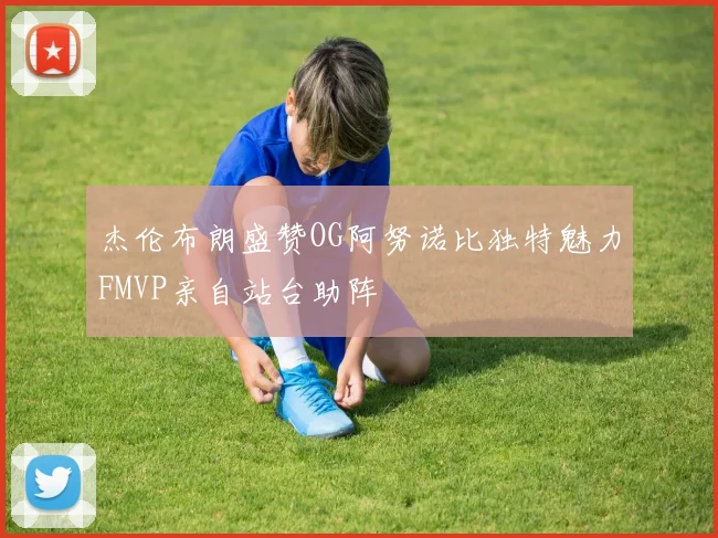 杰伦布朗盛赞OG阿努诺比独特魅力FMVP亲自站台助阵
