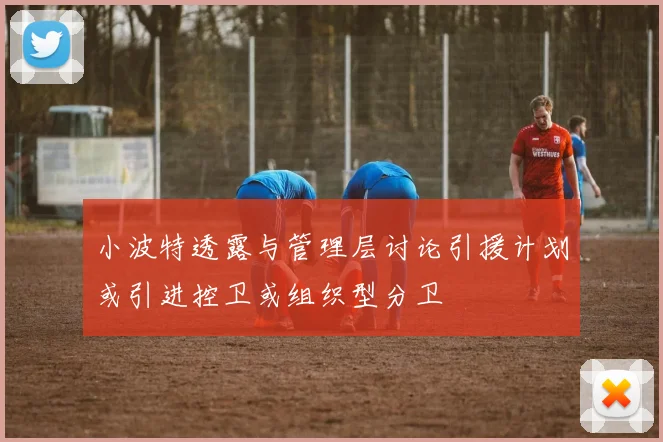 小波特透露与管理层讨论引援计划或引进控卫或组织型分卫
