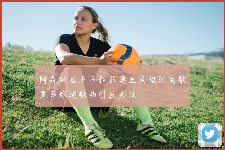 阿森纳后卫卡拉菲奥里度假时高歌罗马球迷歌曲引发关注