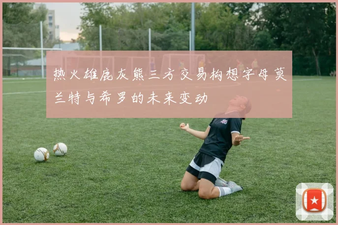 热火雄鹿灰熊三方交易构想字母莫兰特与希罗的未来变动