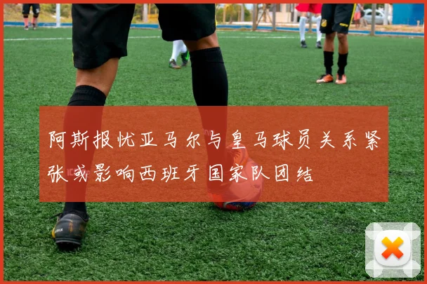 阿斯报忧亚马尔与皇马球员关系紧张或影响西班牙国家队团结