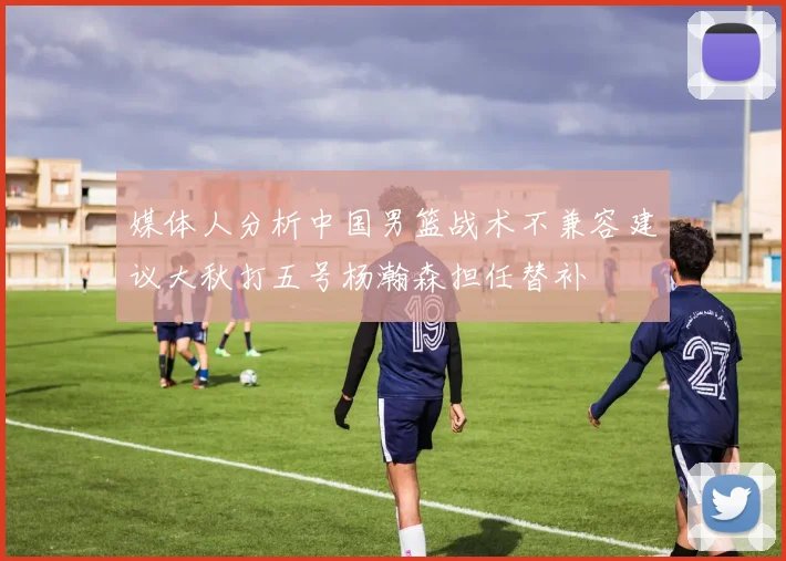 媒体人分析中国男篮战术不兼容建议大秋打五号杨瀚森担任替补