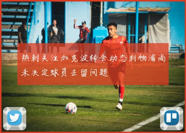 热刺关注加克波转会动态利物浦尚未决定球员去留问题