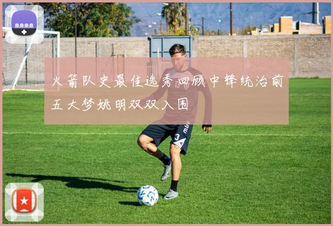 火箭队史最佳选秀回顾中锋统治前五大梦姚明双双入围