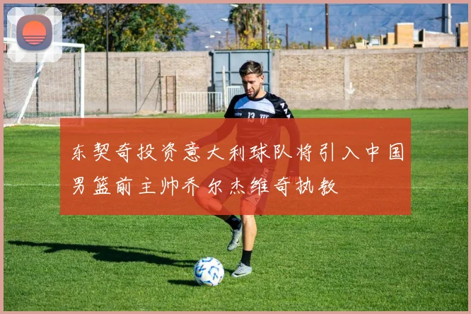 东契奇投资意大利球队将引入中国男篮前主帅乔尔杰维奇执教