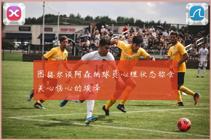 图赫尔谈阿森纳球员心理状态称会关心伤心的埃泽