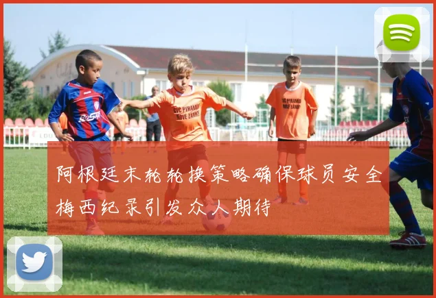 阿根廷末轮轮换策略确保球员安全梅西纪录引发众人期待
