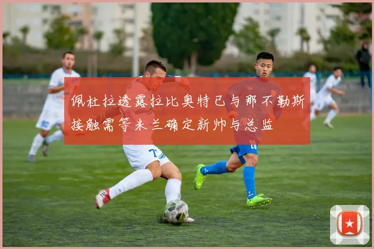 佩杜拉透露拉比奥特已与那不勒斯接触需等米兰确定新帅与总监