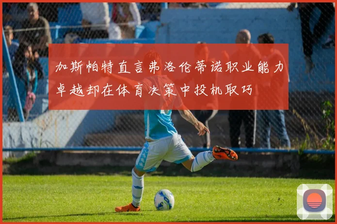 加斯帕特直言弗洛伦蒂诺职业能力卓越却在体育决策中投机取巧